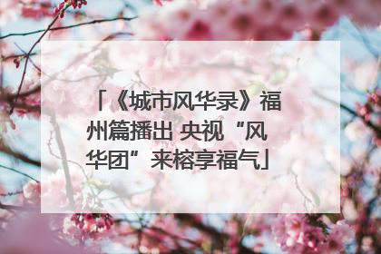 《城市风华录》福州篇播出 央视“风华团”来榕享福气