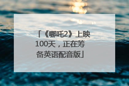 《哪吒2》上映100天，正在筹备英语配音版