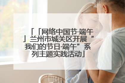「网络中国节·端午」兰州市城关区开展“我们的节日·端午”系列主题实践活动