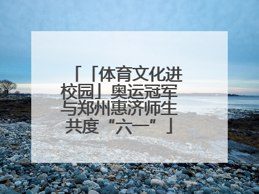 「体育文化进校园」奥运冠军与郑州惠济师生共度“六一”