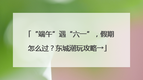 “端午”遇“六一”，假期怎么过？东城潮玩攻略→