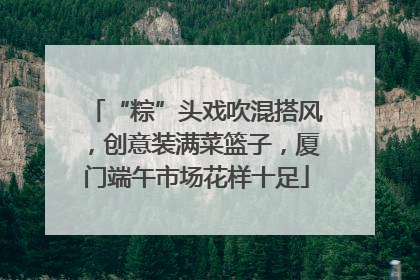 “粽”头戏吹混搭风，创意装满菜篮子，厦门端午市场花样十足