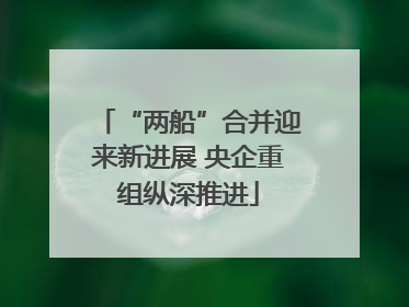 “两船”合并迎来新进展 央企重组纵深推进