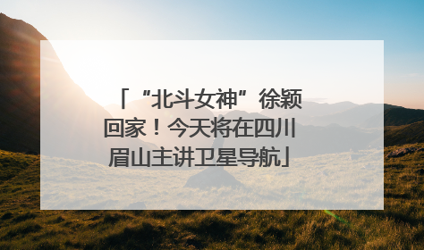 “北斗女神”徐颖回家！今天将在四川眉山主讲卫星导航