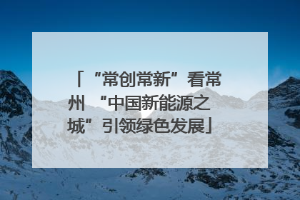 “常创常新”看常州 “中国新能源之城”引领绿色发展
