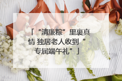 “清廉粽”里裹真情 独居老人收到“专属端午礼”