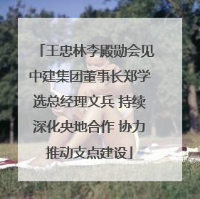 王忠林李殿勋会见中建集团董事长郑学选总经理文兵 持续深化央地合作 协力推动支点建设