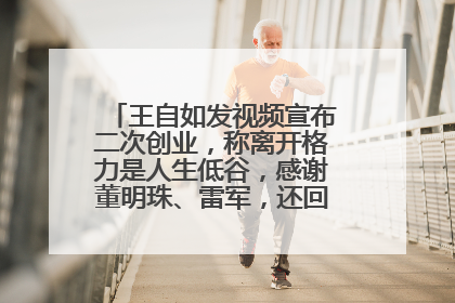 王自如发视频宣布二次创业，称离开格力是人生低谷，感谢董明珠、雷军，还回应了“工资条”：清楚自己要什么……