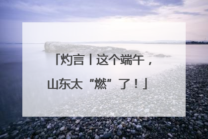 灼言丨这个端午，山东太“燃”了！
