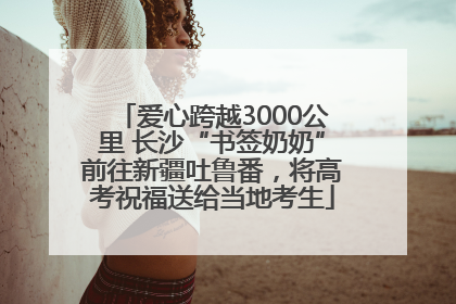 爱心跨越3000公里 长沙“书签奶奶”前往新疆吐鲁番，将高考祝福送给当地考生