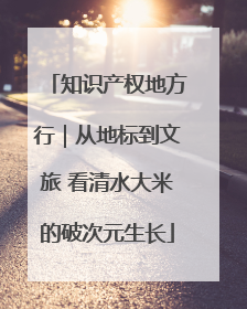 知识产权地方行｜从地标到文旅 看清水大米的破次元生长
