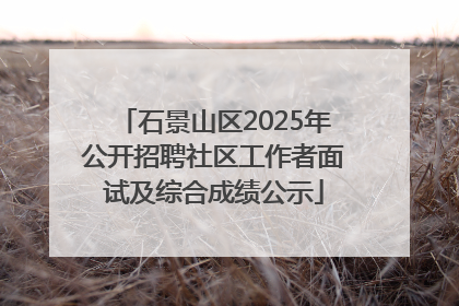 石景山区2025年公开招聘社区工作者面试及综合成绩公示
