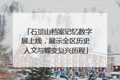 石景山档案记忆数字展上线，展示全区历史人文与蝶变复兴历程