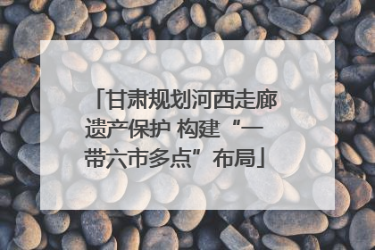甘肃规划河西走廊遗产保护 构建“一带六市多点”布局