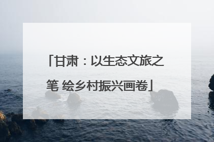 甘肃：以生态文旅之笔 绘乡村振兴画卷