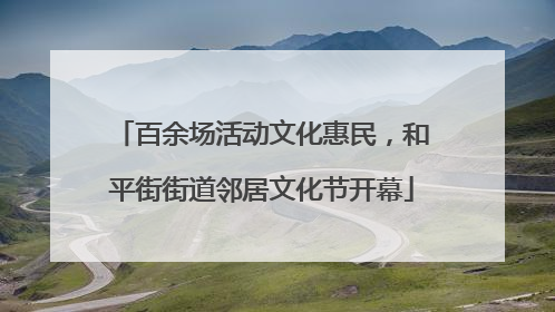 百余场活动文化惠民，和平街街道邻居文化节开幕