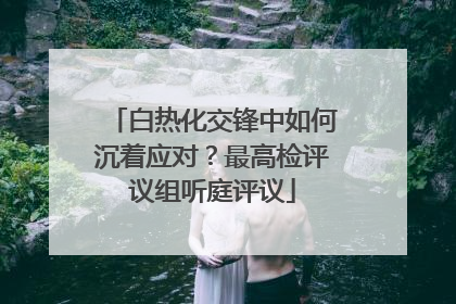 白热化交锋中如何沉着应对？最高检评议组听庭评议