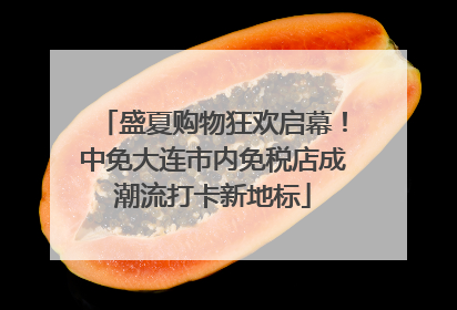盛夏购物狂欢启幕！中免大连市内免税店成潮流打卡新地标