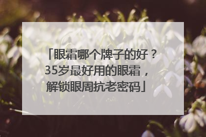眼霜哪个牌子的好？35岁最好用的眼霜，解锁眼周抗老密码
