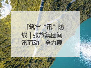 筑牢“汛”防线｜张旅集团闻汛而动，全力确保安全度汛