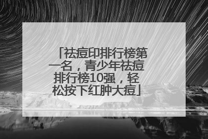 祛痘印排行榜第一名，青少年祛痘排行榜10强，轻松按下红肿大痘