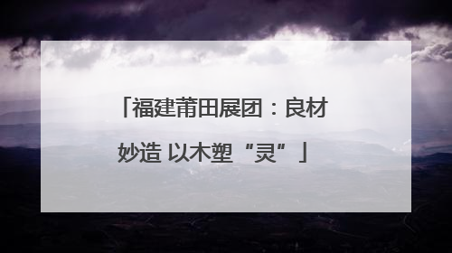 福建莆田展团：良材妙造 以木塑“灵”