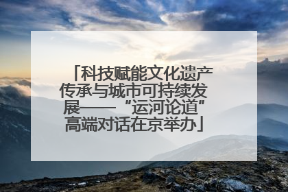 科技赋能文化遗产传承与城市可持续发展——“运河论道”高端对话在京举办