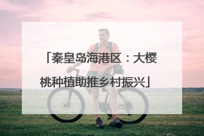 秦皇岛海港区：大樱桃种植助推乡村振兴