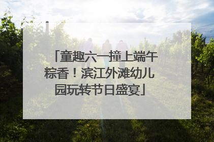 童趣六一撞上端午粽香！滨江外滩幼儿园玩转节日盛宴
