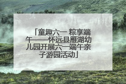 童趣六一 粽享端午——怀远县雁湖幼儿园开展六一端午亲子游园活动