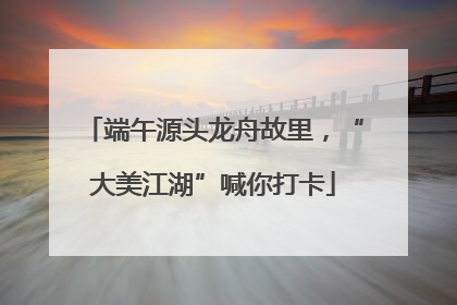端午源头龙舟故里，“大美江湖”喊你打卡