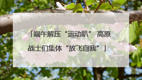 端午解压“运动趴” 高原战士们集体“放飞自我”