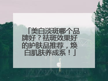 美白淡斑哪个品牌好？祛斑效果好的护肤品推荐，焕白肌肤养成系！