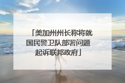 美加州州长称将就国民警卫队部署问题起诉联邦政府