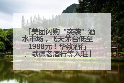 美团闪购“突袭”酒水市场，飞天茅台低至1988元！华致酒行、歌德老酒行等入驻