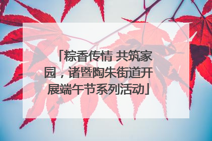 粽香传情 共筑家园，诸暨陶朱街道开展端午节系列活动