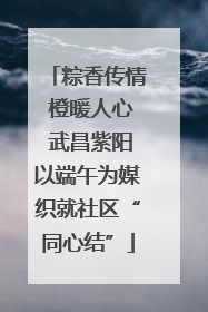 粽香传情 橙暖人心 武昌紫阳以端午为媒织就社区“同心结”