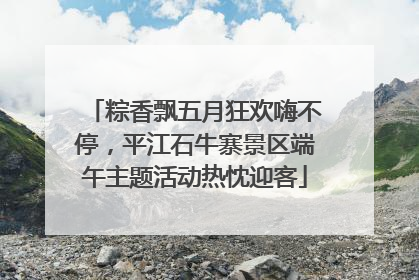 粽香飘五月狂欢嗨不停，平江石牛寨景区端午主题活动热忱迎客