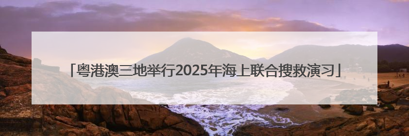粤港澳三地举行2025年海上联合搜救演习