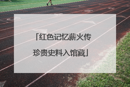红色记忆薪火传 珍贵史料入馆藏