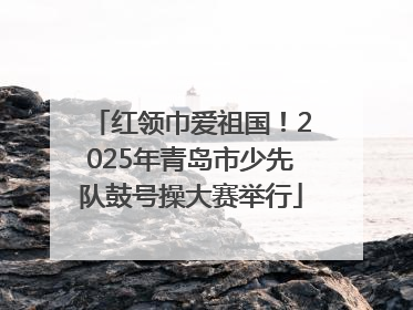 红领巾爱祖国！2025年青岛市少先队鼓号操大赛举行
