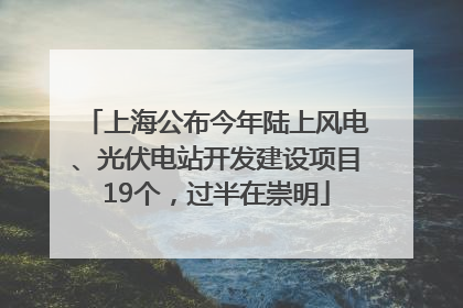 上海公布今年陆上风电、光伏电站开发建设项目19个，过半在崇明