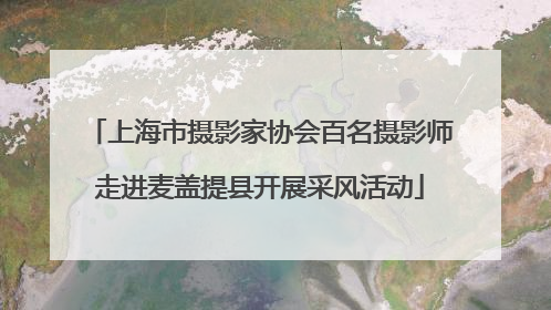 上海市摄影家协会百名摄影师走进麦盖提县开展采风活动