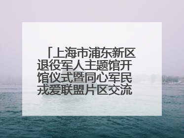 上海市浦东新区退役军人主题馆开馆仪式暨同心军民戎爱联盟片区交流会举行