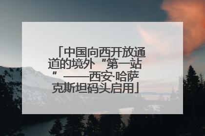 中国向西开放通道的境外“第一站”——西安·哈萨克斯坦码头启用