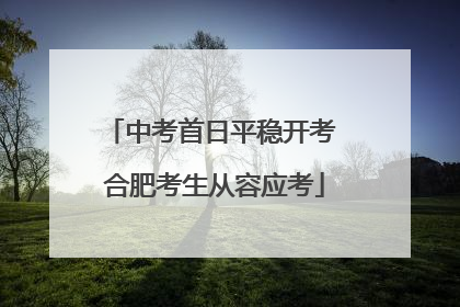 中考首日平稳开考 合肥考生从容应考