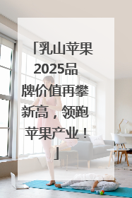 乳山苹果2025品牌价值再攀新高，领跑苹果产业！