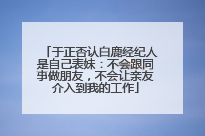 于正否认白鹿经纪人是自己表妹：不会跟同事做朋友，不会让亲友介入到我的工作