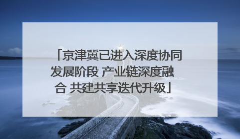 京津冀已进入深度协同发展阶段 产业链深度融合 共建共享迭代升级