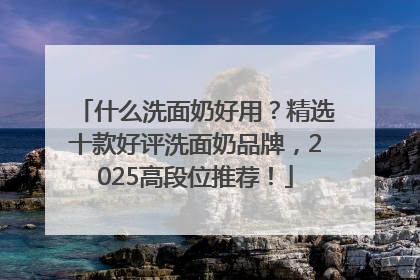 什么洗面奶好用?精选十款好评洗面奶品牌,2025高段位推荐!